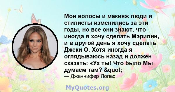 Мои волосы и макияж люди и стилисты изменились за эти годы, но все они знают, что иногда я хочу сделать Мэрилин, и в другой день я хочу сделать Джеки О. Хотя иногда я оглядываюсь назад и должен сказать: «Ух ты! Что было 