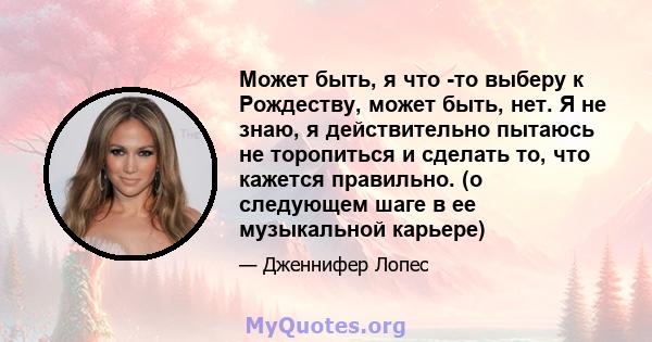 Может быть, я что -то выберу к Рождеству, может быть, нет. Я не знаю, я действительно пытаюсь не торопиться и сделать то, что кажется правильно. (о следующем шаге в ее музыкальной карьере)