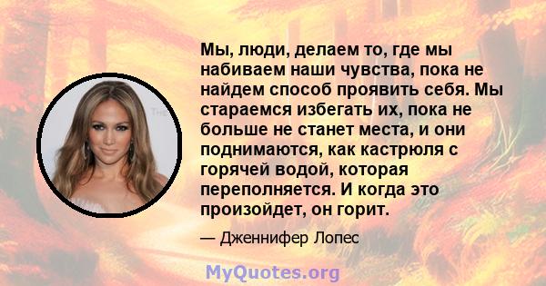 Мы, люди, делаем то, где мы набиваем наши чувства, пока не найдем способ проявить себя. Мы стараемся избегать их, пока не больше не станет места, и они поднимаются, как кастрюля с горячей водой, которая переполняется. И 