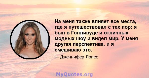 На меня также влияет все места, где я путешествовал с тех пор: я был в Голливуде и отличных модных шоу и видел мир. У меня другая перспектива, и я смешиваю это.