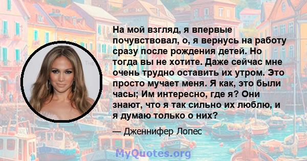 На мой взгляд, я впервые почувствовал, о, я вернусь на работу сразу после рождения детей. Но тогда вы не хотите. Даже сейчас мне очень трудно оставить их утром. Это просто мучает меня. Я как, это были часы; Им