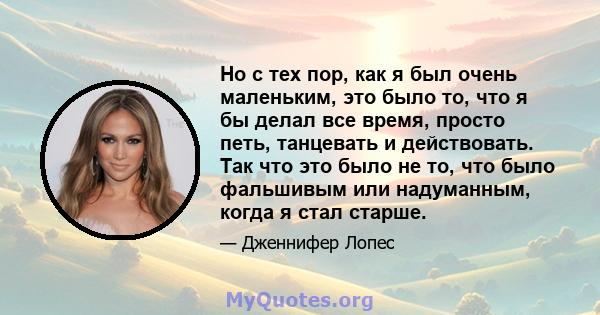 Но с тех пор, как я был очень маленьким, это было то, что я бы делал все время, просто петь, танцевать и действовать. Так что это было не то, что было фальшивым или надуманным, когда я стал старше.