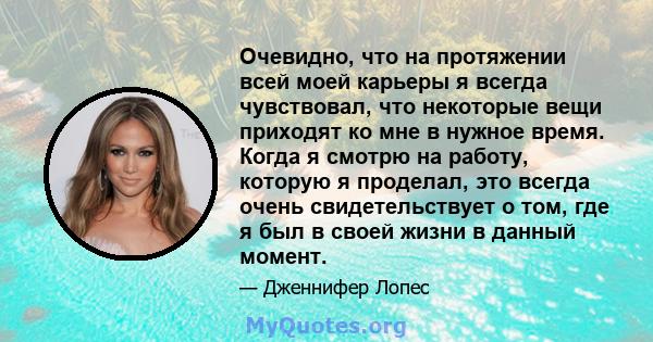 Очевидно, что на протяжении всей моей карьеры я всегда чувствовал, что некоторые вещи приходят ко мне в нужное время. Когда я смотрю на работу, которую я проделал, это всегда очень свидетельствует о том, где я был в