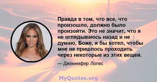 Правда в том, что все, что произошло, должно было произойти. Это не значит, что я не оглядываюсь назад и не думаю, Боже, я бы хотел, чтобы мне не пришлось проходить через некоторые из этих вещей.