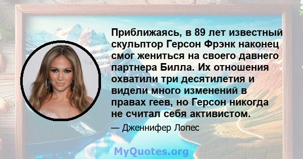 Приближаясь, в 89 лет известный скульптор Герсон Фрэнк наконец смог жениться на своего давнего партнера Билла. Их отношения охватили три десятилетия и видели много изменений в правах геев, но Герсон никогда не считал