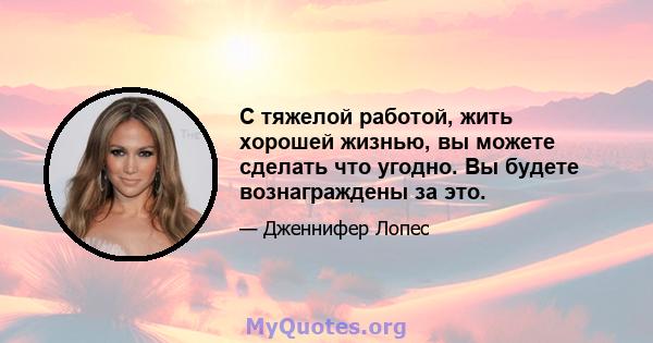 С тяжелой работой, жить хорошей жизнью, вы можете сделать что угодно. Вы будете вознаграждены за это.