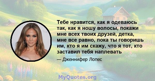 Тебе нравится, как я одеваюсь так, как я ношу волосы, покажи мне всех твоих друзей, детка, мне все равно, пока ты говоришь им, кто я им скажу, что я тот, кто заставил тебя наплевать