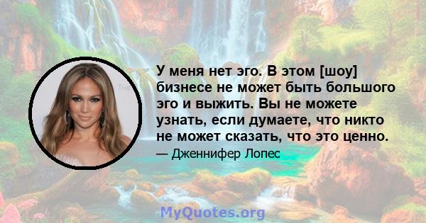 У меня нет эго. В этом [шоу] бизнесе не может быть большого эго и выжить. Вы не можете узнать, если думаете, что никто не может сказать, что это ценно.