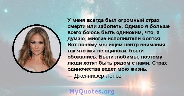 У меня всегда был огромный страх смерти или заболеть. Однако я больше всего боюсь быть одиноким, что, я думаю, многие исполнители боятся. Вот почему мы ищем центр внимания - так что мы не одиноки, были обожались. Были