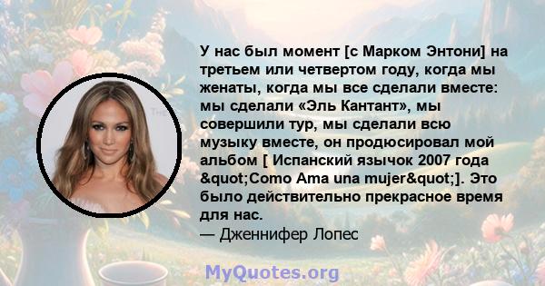 У нас был момент [с Марком Энтони] на третьем или четвертом году, когда мы женаты, когда мы все сделали вместе: мы сделали «Эль Кантант», мы совершили тур, мы сделали всю музыку вместе, он продюсировал мой альбом [