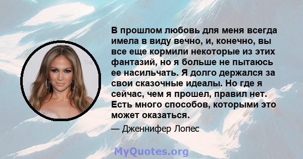 В прошлом любовь для меня всегда имела в виду вечно, и, конечно, вы все еще кормили некоторые из этих фантазий, но я больше не пытаюсь ее насильчать. Я долго держался за свои сказочные идеалы. Но где я сейчас, чем я