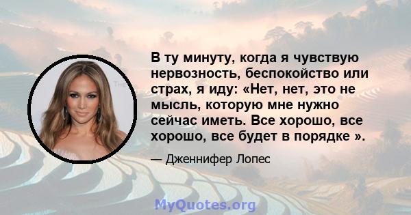 В ту минуту, когда я чувствую нервозность, беспокойство или страх, я иду: «Нет, нет, это не мысль, которую мне нужно сейчас иметь. Все хорошо, все хорошо, все будет в порядке ».