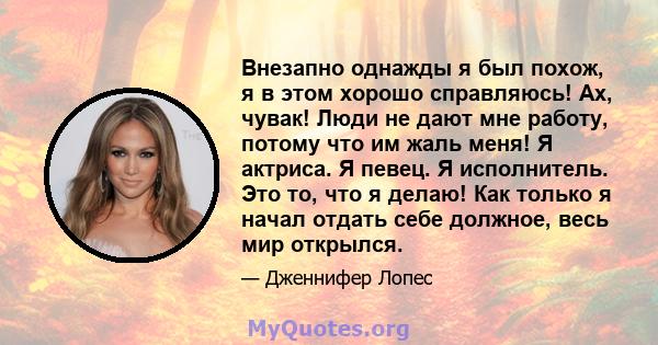 Внезапно однажды я был похож, я в этом хорошо справляюсь! Ах, чувак! Люди не дают мне работу, потому что им жаль меня! Я актриса. Я певец. Я исполнитель. Это то, что я делаю! Как только я начал отдать себе должное, весь 