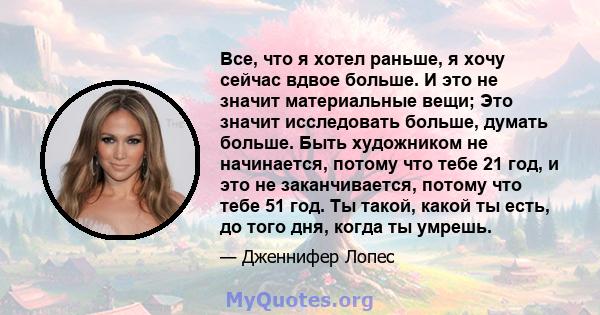 Все, что я хотел раньше, я хочу сейчас вдвое больше. И это не значит материальные вещи; Это значит исследовать больше, думать больше. Быть художником не начинается, потому что тебе 21 год, и это не заканчивается, потому 