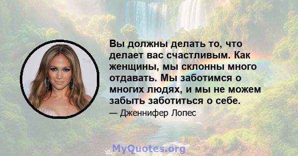 Вы должны делать то, что делает вас счастливым. Как женщины, мы склонны много отдавать. Мы заботимся о многих людях, и мы не можем забыть заботиться о себе.