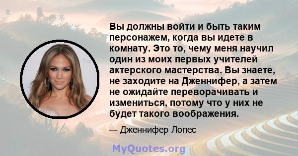 Вы должны войти и быть таким персонажем, когда вы идете в комнату. Это то, чему меня научил один из моих первых учителей актерского мастерства. Вы знаете, не заходите на Дженнифер, а затем не ожидайте переворачивать и