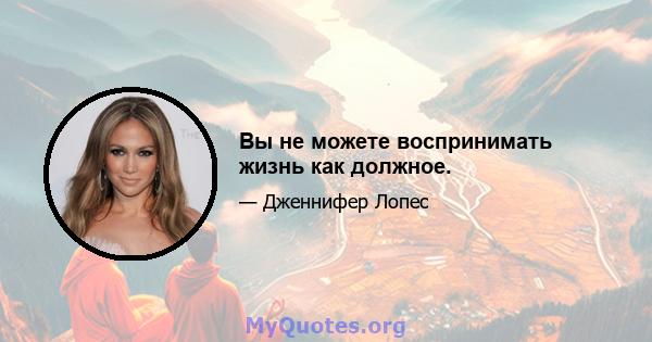 Вы не можете воспринимать жизнь как должное.