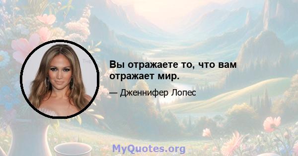 Вы отражаете то, что вам отражает мир.