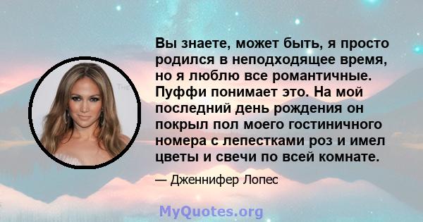 Вы знаете, может быть, я просто родился в неподходящее время, но я люблю все романтичные. Пуффи понимает это. На мой последний день рождения он покрыл пол моего гостиничного номера с лепестками роз и имел цветы и свечи