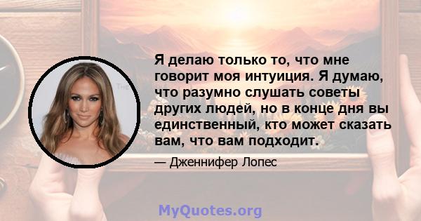 Я делаю только то, что мне говорит моя интуиция. Я думаю, что разумно слушать советы других людей, но в конце дня вы единственный, кто может сказать вам, что вам подходит.