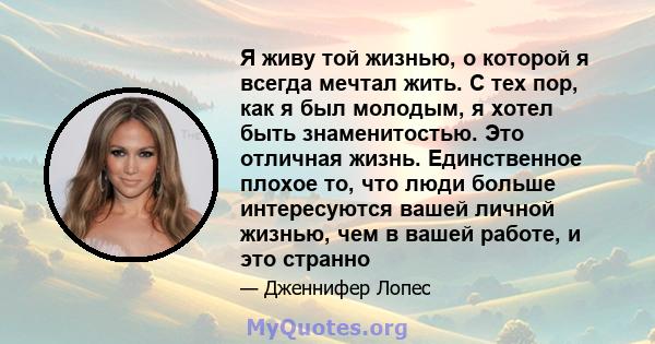 Я живу той жизнью, о которой я всегда мечтал жить. С тех пор, как я был молодым, я хотел быть знаменитостью. Это отличная жизнь. Единственное плохое то, что люди больше интересуются вашей личной жизнью, чем в вашей