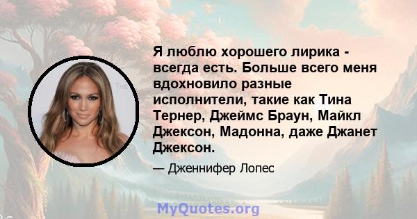 Я люблю хорошего лирика - всегда есть. Больше всего меня вдохновило разные исполнители, такие как Тина Тернер, Джеймс Браун, Майкл Джексон, Мадонна, даже Джанет Джексон.