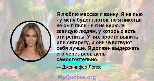 Я люблю массаж и ванну. Я не пью - у меня будет глоток, но я никогда не был пьян - и я не курю. Я завидую людям, у которых есть эти релизы. У них просто выпить или сигарету, и они чувствуют себя лучше. Я должен