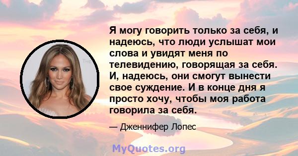 Я могу говорить только за себя, и надеюсь, что люди услышат мои слова и увидят меня по телевидению, говорящая за себя. И, надеюсь, они смогут вынести свое суждение. И в конце дня я просто хочу, чтобы моя работа говорила 