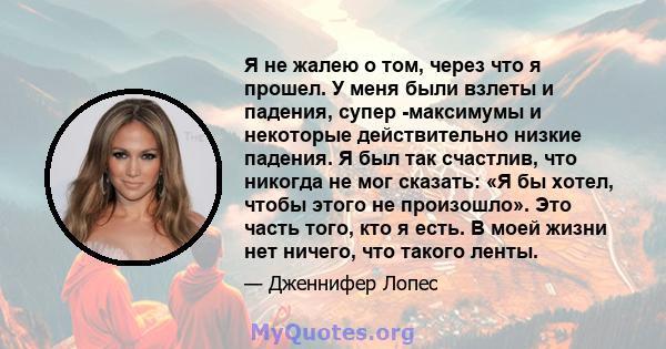 Я не жалею о том, через что я прошел. У меня были взлеты и падения, супер -максимумы и некоторые действительно низкие падения. Я был так счастлив, что никогда не мог сказать: «Я бы хотел, чтобы этого не произошло». Это