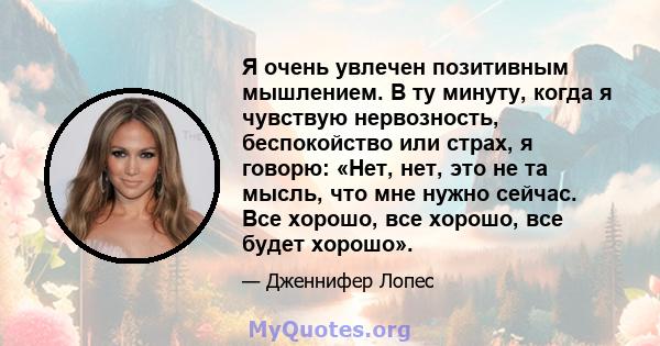 Я очень увлечен позитивным мышлением. В ту минуту, когда я чувствую нервозность, беспокойство или страх, я говорю: «Нет, нет, это не та мысль, что мне нужно сейчас. Все хорошо, все хорошо, все будет хорошо».