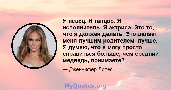 Я певец. Я танцор. Я исполнитель. Я актриса. Это то, что я должен делать. Это делает меня лучшим родителем, лучше. Я думаю, что я могу просто справиться больше, чем средний медведь, понимаете?