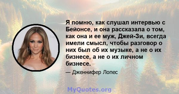 Я помню, как слушал интервью с Бейонсе, и она рассказала о том, как она и ее муж, Джей-Зи, всегда имели смысл, чтобы разговор о них был об их музыке, а не о их бизнесе, а не о их личном бизнесе.