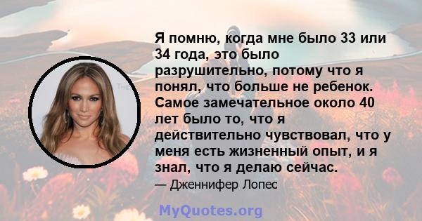 Я помню, когда мне было 33 или 34 года, это было разрушительно, потому что я понял, что больше не ребенок. Самое замечательное около 40 лет было то, что я действительно чувствовал, что у меня есть жизненный опыт, и я