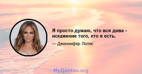 Я просто думаю, что вся дива - искажение того, кто я есть.