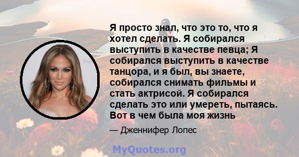 Я просто знал, что это то, что я хотел сделать. Я собирался выступить в качестве певца; Я собирался выступить в качестве танцора, и я был, вы знаете, собирался снимать фильмы и стать актрисой. Я собирался сделать это