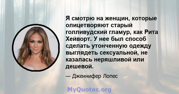 Я смотрю на женщин, которые олицетворяют старый голливудский гламур, как Рита Хейворт. У нее был способ сделать утонченную одежду выглядеть сексуальной, не казалась неряшливой или дешевой.