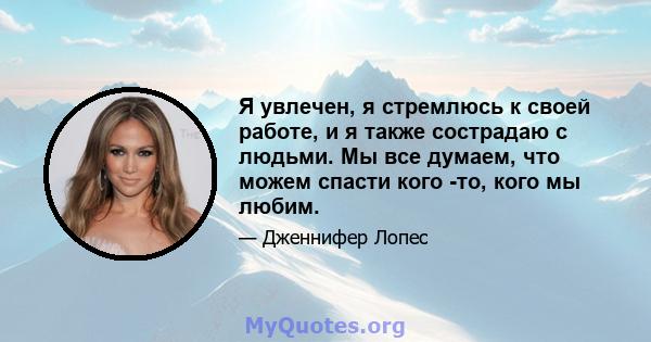 Я увлечен, я стремлюсь к своей работе, и я также сострадаю с людьми. Мы все думаем, что можем спасти кого -то, кого мы любим.