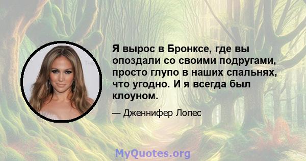 Я вырос в Бронксе, где вы опоздали со своими подругами, просто глупо в наших спальнях, что угодно. И я всегда был клоуном.