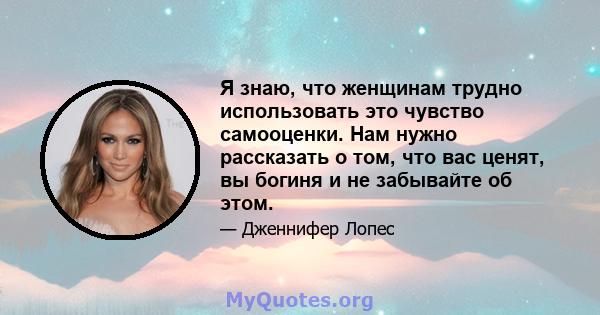 Я знаю, что женщинам трудно использовать это чувство самооценки. Нам нужно рассказать о том, что вас ценят, вы богиня и не забывайте об этом.