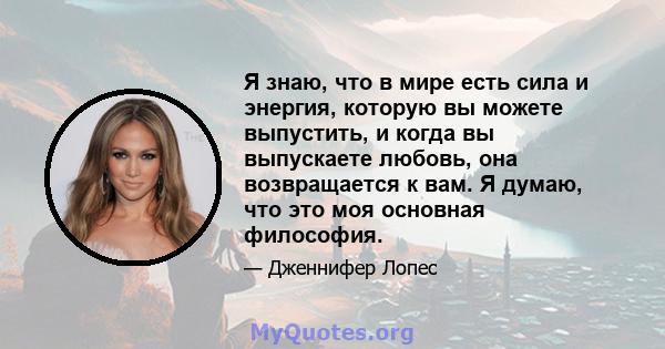 Я знаю, что в мире есть сила и энергия, которую вы можете выпустить, и когда вы выпускаете любовь, она возвращается к вам. Я думаю, что это моя основная философия.