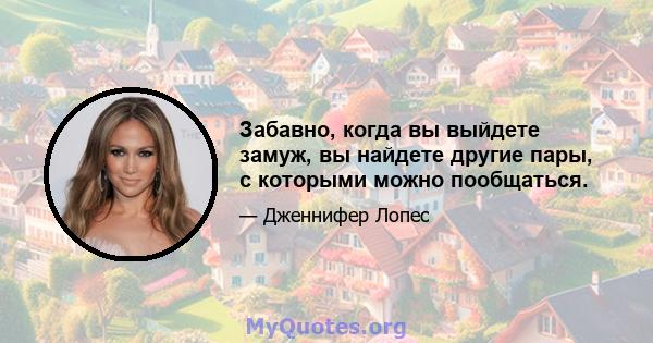 Забавно, когда вы выйдете замуж, вы найдете другие пары, с которыми можно пообщаться.