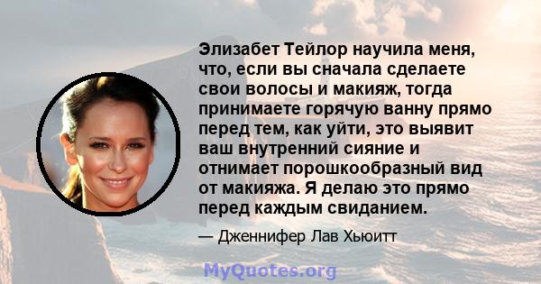 Элизабет Тейлор научила меня, что, если вы сначала сделаете свои волосы и макияж, тогда принимаете горячую ванну прямо перед тем, как уйти, это выявит ваш внутренний сияние и отнимает порошкообразный вид от макияжа. Я