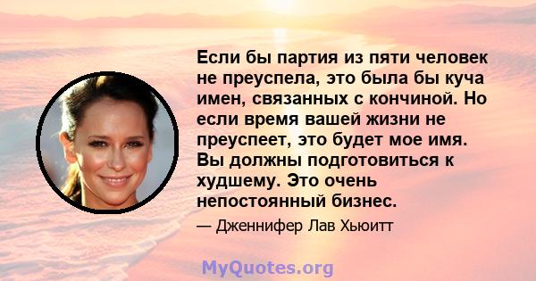 Если бы партия из пяти человек не преуспела, это была бы куча имен, связанных с кончиной. Но если время вашей жизни не преуспеет, это будет мое имя. Вы должны подготовиться к худшему. Это очень непостоянный бизнес.