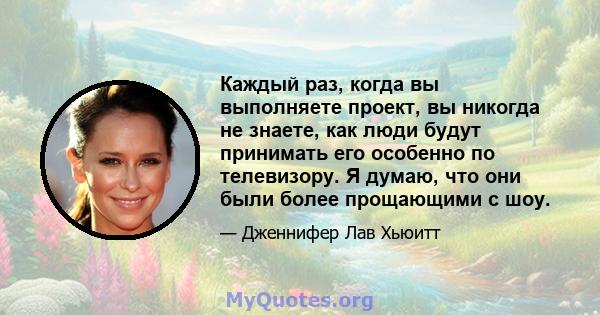 Каждый раз, когда вы выполняете проект, вы никогда не знаете, как люди будут принимать его особенно по телевизору. Я думаю, что они были более прощающими с шоу.