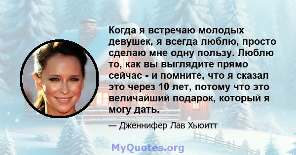 Когда я встречаю молодых девушек, я всегда люблю, просто сделаю мне одну пользу. Люблю то, как вы выглядите прямо сейчас - и помните, что я сказал это через 10 лет, потому что это величайший подарок, который я могу дать.