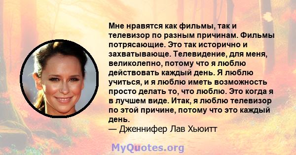 Мне нравятся как фильмы, так и телевизор по разным причинам. Фильмы потрясающие. Это так исторично и захватывающе. Телевидение, для меня, великолепно, потому что я люблю действовать каждый день. Я люблю учиться, и я