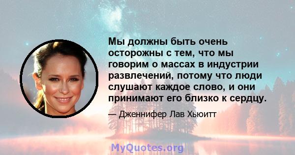 Мы должны быть очень осторожны с тем, что мы говорим о массах в индустрии развлечений, потому что люди слушают каждое слово, и они принимают его близко к сердцу.