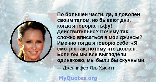 По большей части, да, я доволен своим телом, но бывают дни, когда я говорю, тьфу! Действительно? Почему так сложно вписаться в мои джинсы? Именно тогда я говорю себе: «Я смотрю так, потому что должен. Если бы мы все