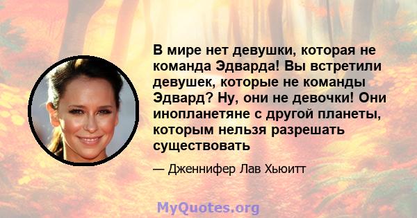 В мире нет девушки, которая не команда Эдварда! Вы встретили девушек, которые не команды Эдвард? Ну, они не девочки! Они инопланетяне с другой планеты, которым нельзя разрешать существовать