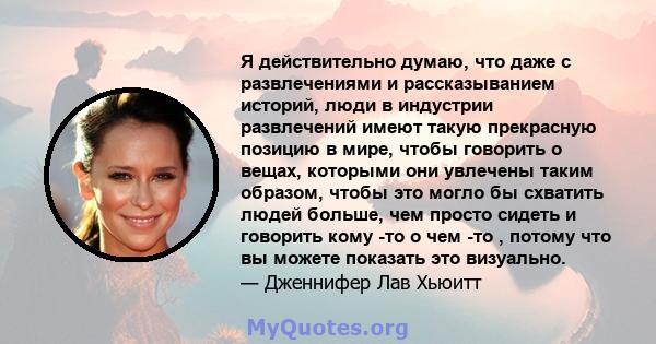 Я действительно думаю, что даже с развлечениями и рассказыванием историй, люди в индустрии развлечений имеют такую ​​прекрасную позицию в мире, чтобы говорить о вещах, которыми они увлечены таким образом, чтобы это